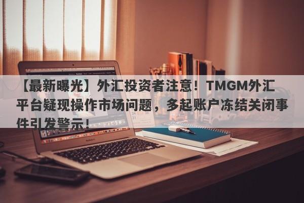 【最新曝光】外汇投资者注意！TMGM外汇平台疑现操作市场问题，多起账户冻结关闭事件引发警示！