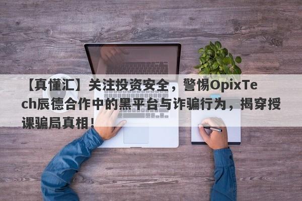 【真懂汇】关注投资安全，警惕OpixTech辰德合作中的黑平台与诈骗行为，揭穿授课骗局真相！