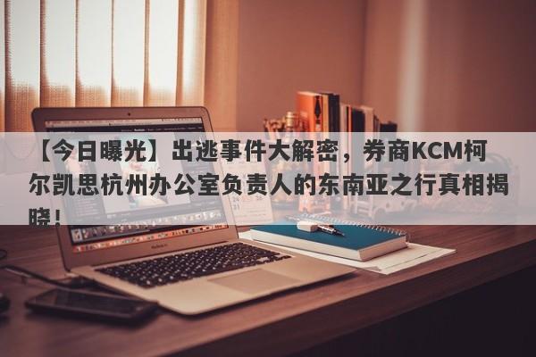 【今日曝光】出逃事件大解密，券商KCM柯尔凯思杭州办公室负责人的东南亚之行真相揭晓！