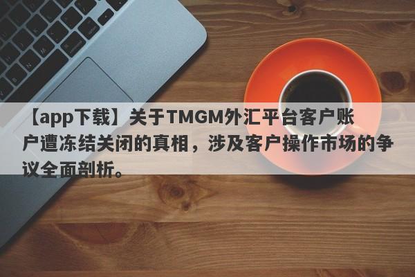 【app下载】关于TMGM外汇平台客户账户遭冻结关闭的真相，涉及客户操作市场的争议全面剖析。