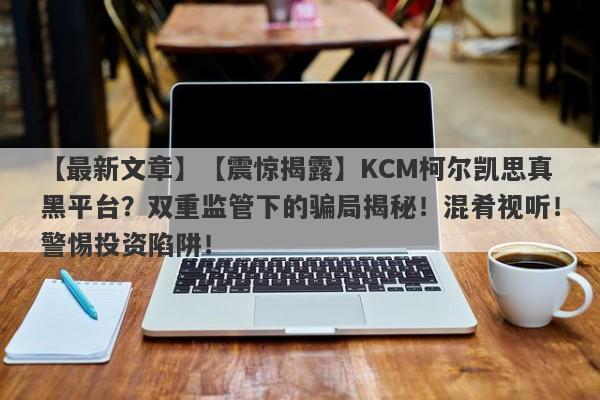 【最新文章】【震惊揭露】KCM柯尔凯思真黑平台？双重监管下的骗局揭秘！混肴视听！警惕投资陷阱！