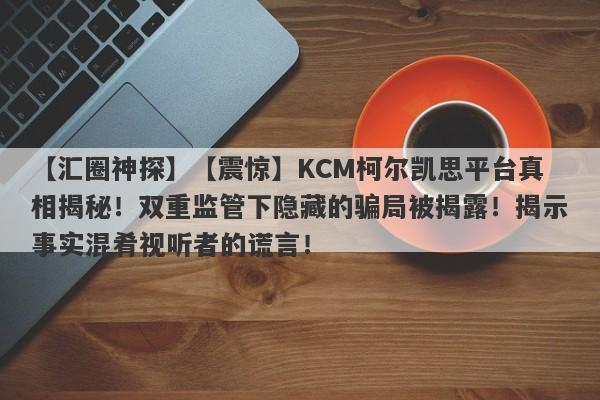 【汇圈神探】【震惊】KCM柯尔凯思平台真相揭秘！双重监管下隐藏的骗局被揭露！揭示事实混肴视听者的谎言！