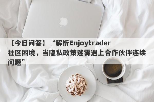 【今日问答】“解析Enjoytrader社区困境，当隐私政策迷雾遇上合作伙伴连续问题”