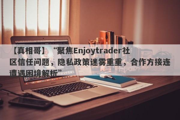 【真相哥】“聚焦Enjoytrader社区信任问题，隐私政策迷雾重重，合作方接连遭遇困境解析”