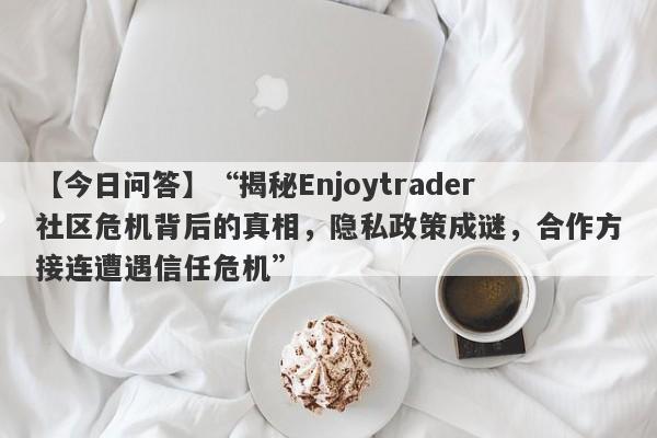 【今日问答】“揭秘Enjoytrader社区危机背后的真相，隐私政策成谜，合作方接连遭遇信任危机”