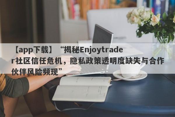 【app下载】“揭秘Enjoytrader社区信任危机，隐私政策透明度缺失与合作伙伴风险频现”