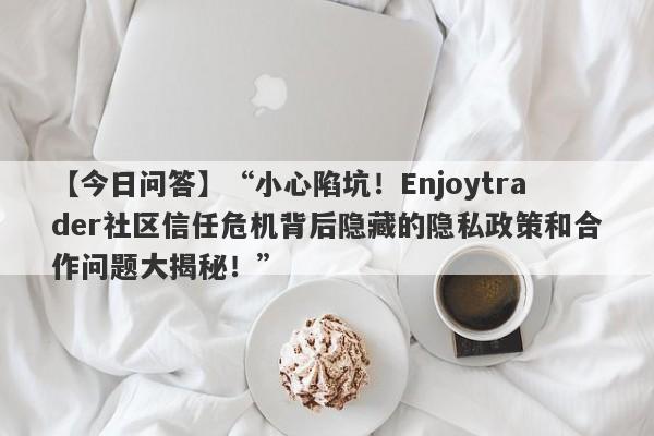 【今日问答】“小心陷坑！Enjoytrader社区信任危机背后隐藏的隐私政策和合作问题大揭秘！”