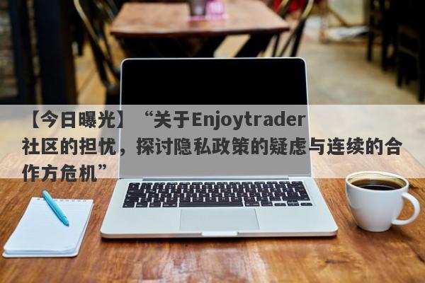 【今日曝光】“关于Enjoytrader社区的担忧，探讨隐私政策的疑虑与连续的合作方危机”