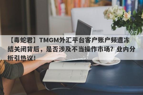 【毒蛇君】TMGM外汇平台客户账户频遭冻结关闭背后，是否涉及不当操作市场？业内分析引热议！