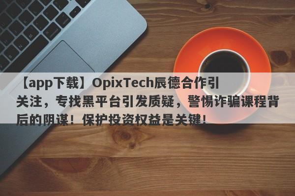 【app下载】OpixTech辰德合作引关注，专找黑平台引发质疑，警惕诈骗课程背后的阴谋！保护投资权益是关键！