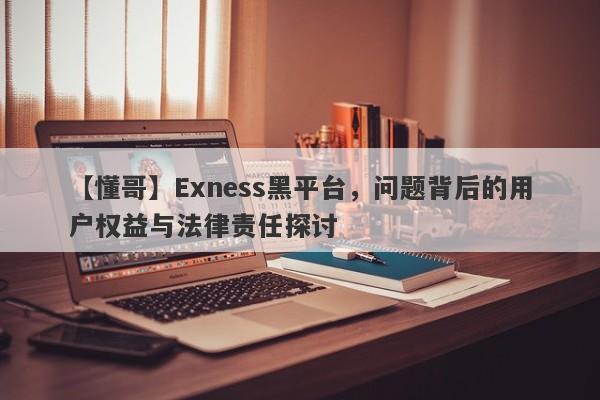 【懂哥】Exness黑平台，问题背后的用户权益与法律责任探讨