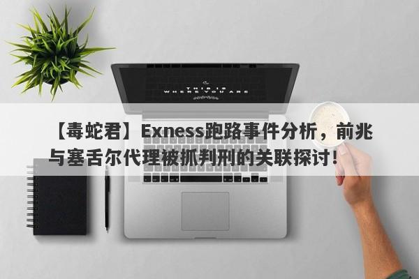 【毒蛇君】Exness跑路事件分析，前兆与塞舌尔代理被抓判刑的关联探讨！