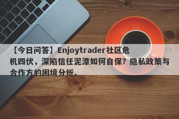 【今日问答】Enjoytrader社区危机四伏，深陷信任泥潭如何自保？隐私政策与合作方的困境分析。