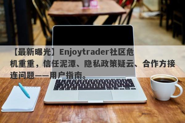 【最新曝光】Enjoytrader社区危机重重，信任泥潭、隐私政策疑云、合作方接连问题——用户指南。