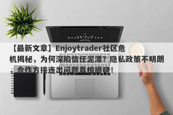 【最新文章】Enjoytrader社区危机揭秘，为何深陷信任泥潭？隐私政策不明朗，合作方接连出问题真相揭晓！