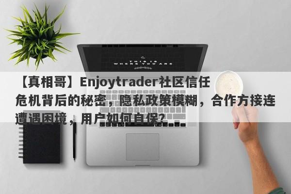 【真相哥】Enjoytrader社区信任危机背后的秘密，隐私政策模糊，合作方接连遭遇困境，用户如何自保？