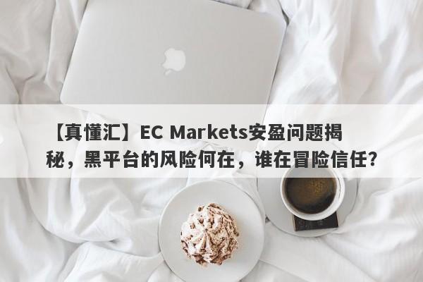 【真懂汇】EC Markets安盈问题揭秘，黑平台的风险何在，谁在冒险信任？