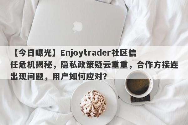 【今日曝光】Enjoytrader社区信任危机揭秘，隐私政策疑云重重，合作方接连出现问题，用户如何应对？