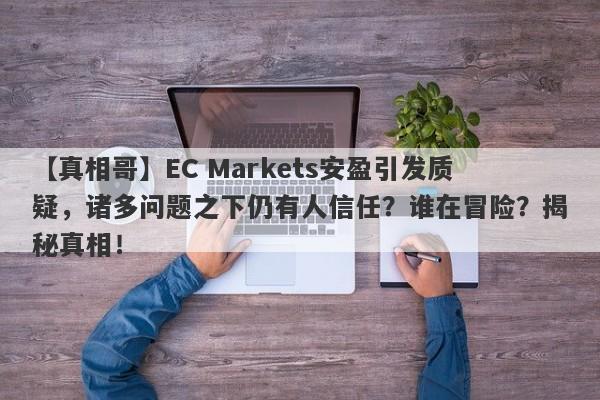 【真相哥】EC Markets安盈引发质疑，诸多问题之下仍有人信任？谁在冒险？揭秘真相！