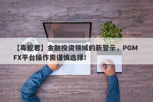 【毒蛇君】金融投资领域的新警示，PGM FX平台操作需谨慎选择！