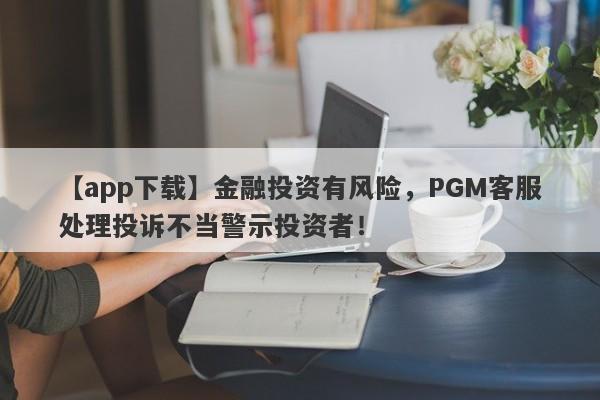 【app下载】金融投资有风险，PGM客服处理投诉不当警示投资者！