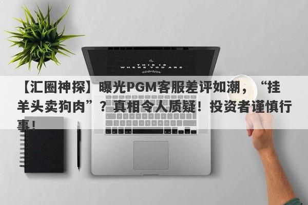 【汇圈神探】曝光PGM客服差评如潮，“挂羊头卖狗肉”？真相令人质疑！投资者谨慎行事！