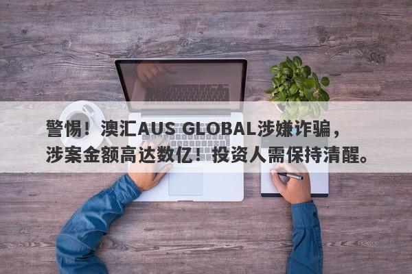 警惕！澳汇AUS GLOBAL涉嫌诈骗，涉案金额高达数亿！投资人需保持清醒。