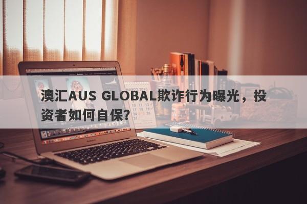 澳汇AUS GLOBAL欺诈行为曝光，投资者如何自保？