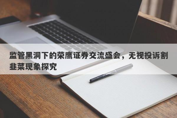 监管黑洞下的荣鹰证券交流盛会，无视投诉割韭菜现象探究