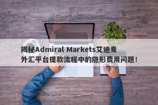 揭秘Admiral Markets艾迪麦外汇平台提款流程中的隐形费用问题！