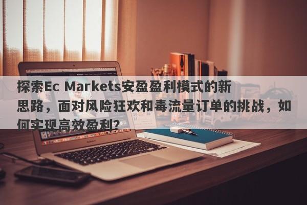 探索Ec Markets安盈盈利模式的新思路，面对风险狂欢和毒流量订单的挑战，如何实现高效盈利？