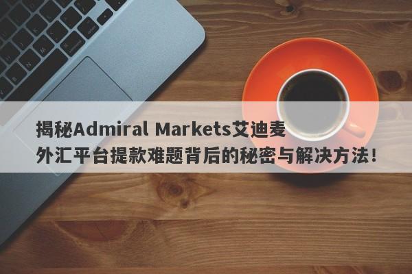 揭秘Admiral Markets艾迪麦外汇平台提款难题背后的秘密与解决方法！