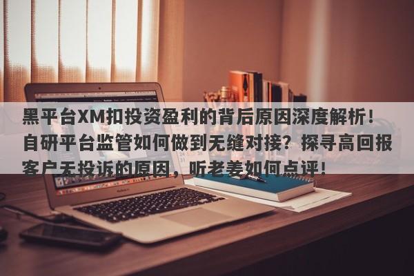 黑平台XM扣投资盈利的背后原因深度解析！自研平台监管如何做到无缝对接？探寻高回报客户无投诉的原因，听老姜如何点评！