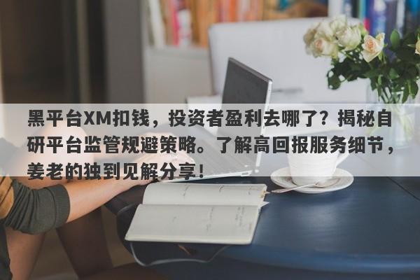 黑平台XM扣钱，投资者盈利去哪了？揭秘自研平台监管规避策略。了解高回报服务细节，姜老的独到见解分享！