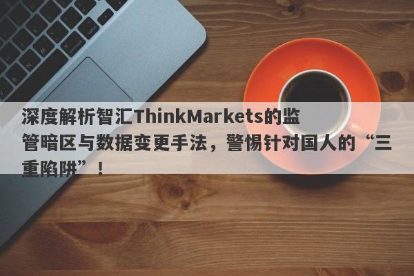 深度解析智汇ThinkMarkets的监管暗区与数据变更手法，警惕针对国人的“三重陷阱”！