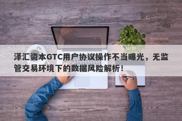 泽汇资本GTC用户协议操作不当曝光，无监管交易环境下的数据风险解析！