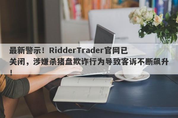 最新警示！RidderTrader官网已关闭，涉嫌杀猪盘欺诈行为导致客诉不断飙升！