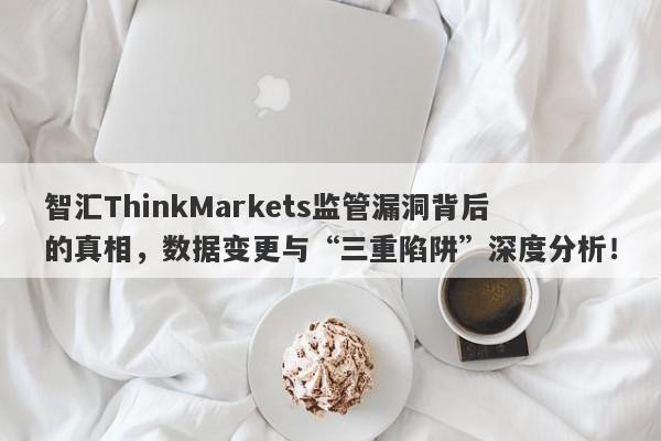 智汇ThinkMarkets监管漏洞背后的真相，数据变更与“三重陷阱”深度分析！