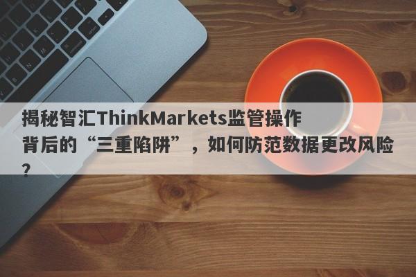 揭秘智汇ThinkMarkets监管操作背后的“三重陷阱”，如何防范数据更改风险？