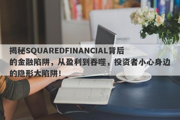 揭秘SQUAREDFINANCIAL背后的金融陷阱，从盈利到吞噬，投资者小心身边的隐形大陷阱！