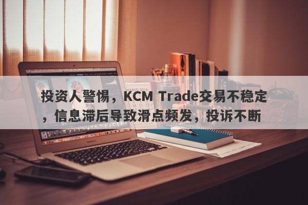 投资人警惕，KCM Trade交易不稳定，信息滞后导致滑点频发，投诉不断