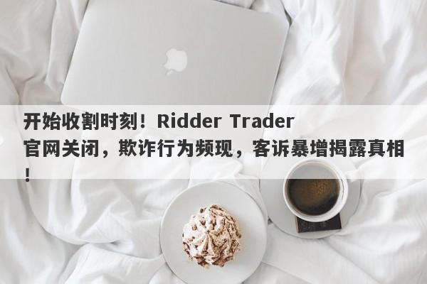 开始收割时刻！Ridder Trader官网关闭，欺诈行为频现，客诉暴增揭露真相！