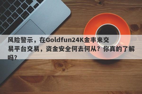 风险警示，在Goldfun24K金丰来交易平台交易，资金安全何去何从？你真的了解吗？