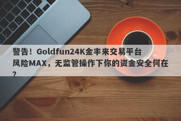 警告！Goldfun24K金丰来交易平台风险MAX，无监管操作下你的资金安全何在？