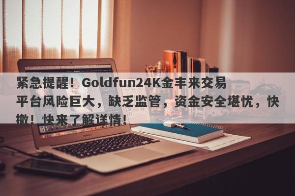 紧急提醒！Goldfun24K金丰来交易平台风险巨大，缺乏监管，资金安全堪忧，快撤！快来了解详情！