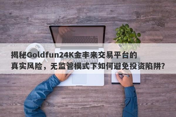 揭秘Goldfun24K金丰来交易平台的真实风险，无监管模式下如何避免投资陷阱？