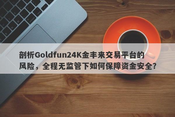 剖析Goldfun24K金丰来交易平台的风险，全程无监管下如何保障资金安全？