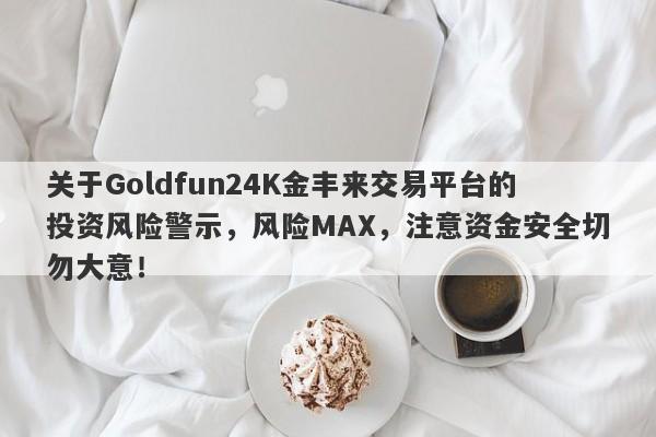 关于Goldfun24K金丰来交易平台的投资风险警示，风险MAX，注意资金安全切勿大意！