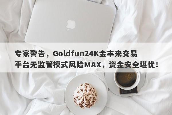 专家警告，Goldfun24K金丰来交易平台无监管模式风险MAX，资金安全堪忧！