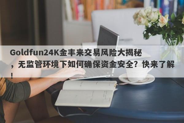 Goldfun24K金丰来交易风险大揭秘，无监管环境下如何确保资金安全？快来了解！